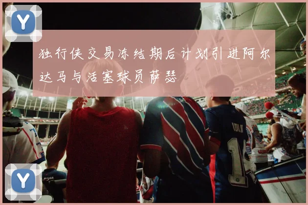 独行侠交易冻结期后计划引进阿尔达马与活塞球员萨瑟