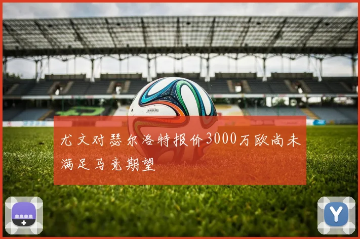 尤文对瑟尔洛特报价3000万欧尚未满足马竞期望