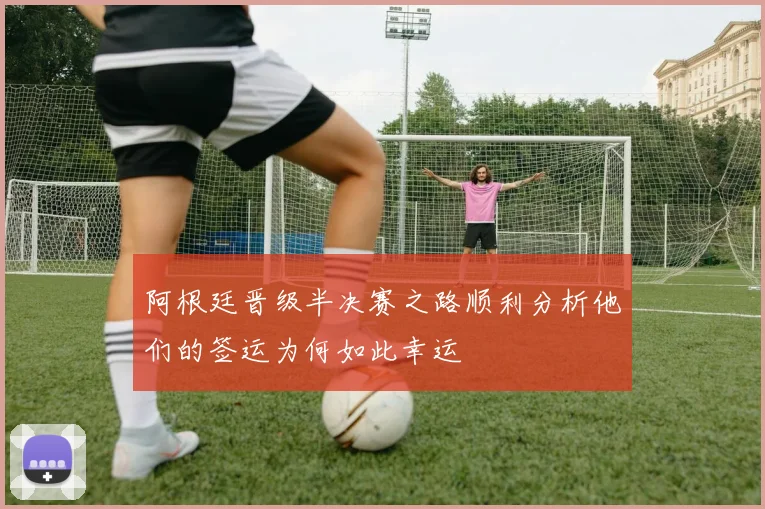阿根廷晋级半决赛之路顺利分析他们的签运为何如此幸运