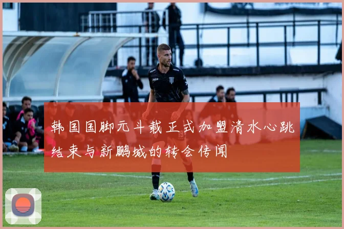 韩国国脚元斗载正式加盟清水心跳结束与新鹏城的转会传闻