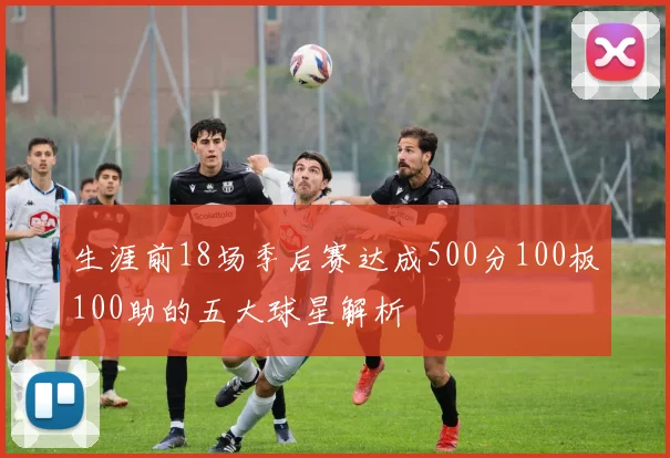 生涯前18场季后赛达成500分100板100助的五大球星解析