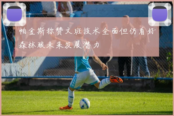 帕金斯称赞文班技术全面但仍看好森林狼未来发展潜力