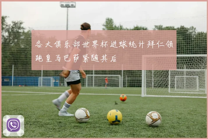各大俱乐部世界杯进球统计拜仁领跑皇马巴萨紧随其后