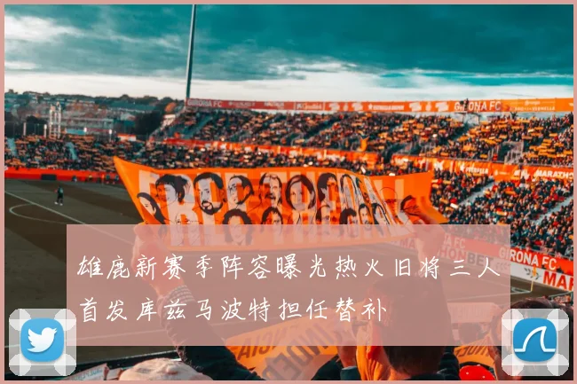 雄鹿新赛季阵容曝光热火旧将三人首发库兹马波特担任替补