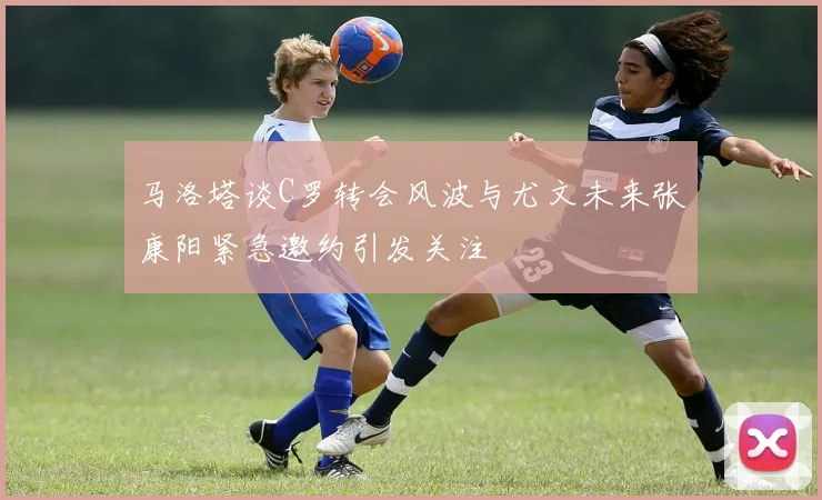 马洛塔谈C罗转会风波与尤文未来张康阳紧急邀约引发关注