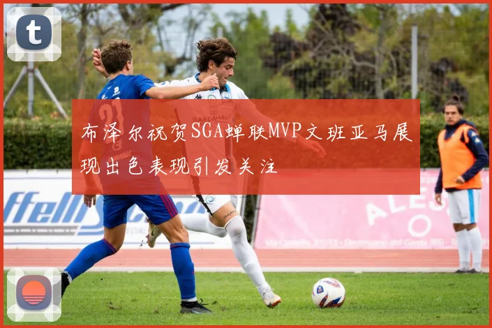 布泽尔祝贺SGA蝉联MVP文班亚马展现出色表现引发关注