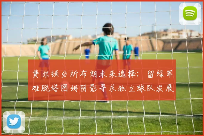 费尔顿分析布朗未来选择：留绿军难脱塔图姆阴影寻求独立球队发展