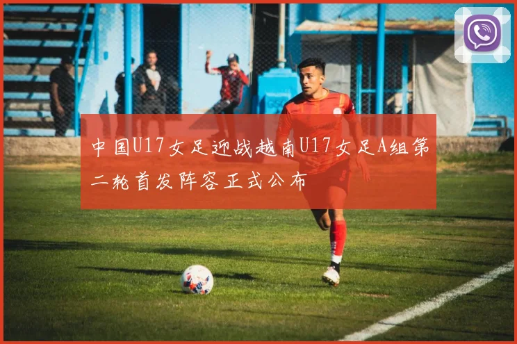 中国U17女足迎战越南U17女足A组第二轮首发阵容正式公布
