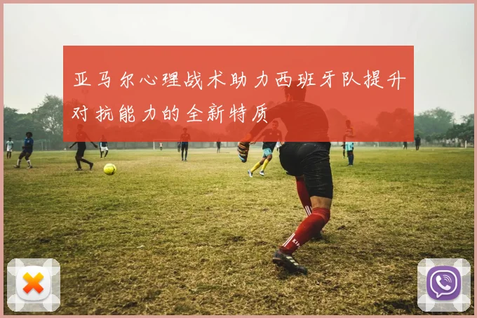 亚马尔心理战术助力西班牙队提升对抗能力的全新特质