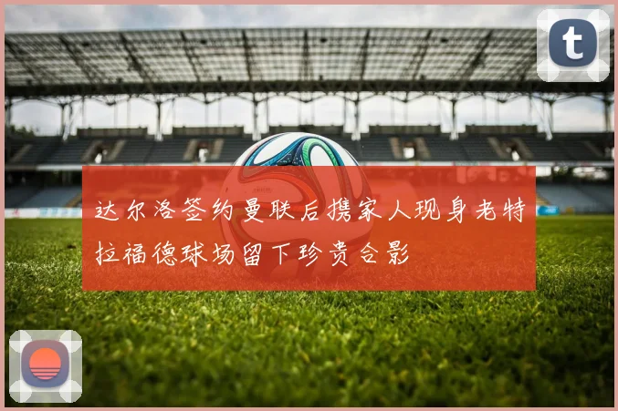达尔洛签约曼联后携家人现身老特拉福德球场留下珍贵合影